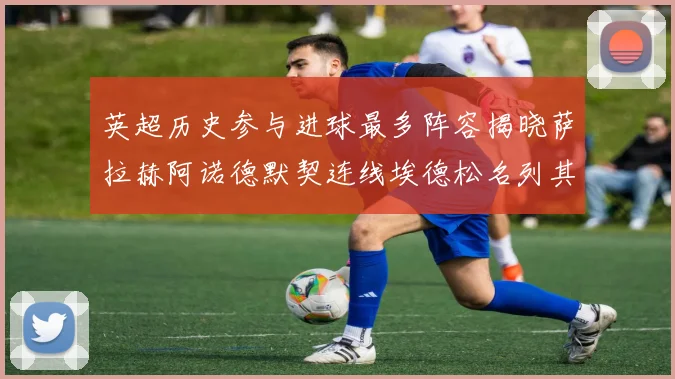 英超历史参与进球最多阵容揭晓萨拉赫阿诺德默契连线埃德松名列其中