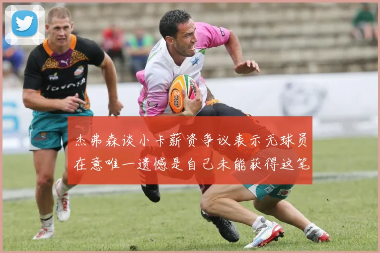 杰弗森谈小卡薪资争议表示无球员在意唯一遗憾是自己未能获得这笔钱