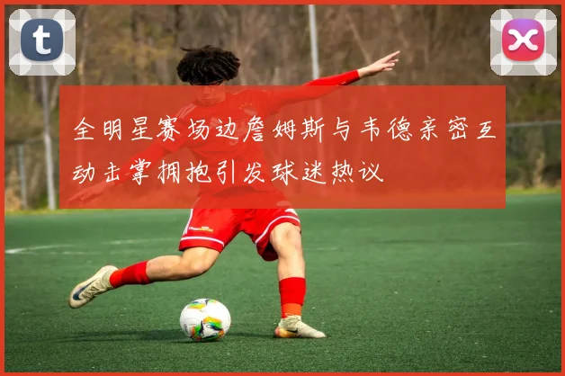全明星赛场边詹姆斯与韦德亲密互动击掌拥抱引发球迷热议