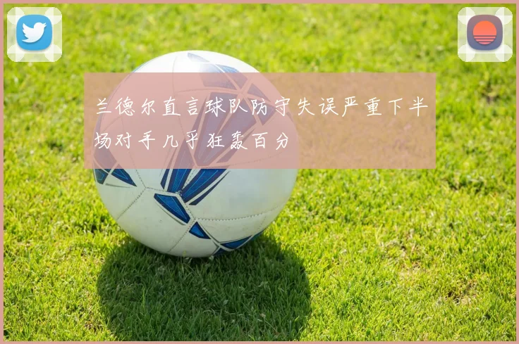 兰德尔直言球队防守失误严重下半场对手几乎狂轰百分