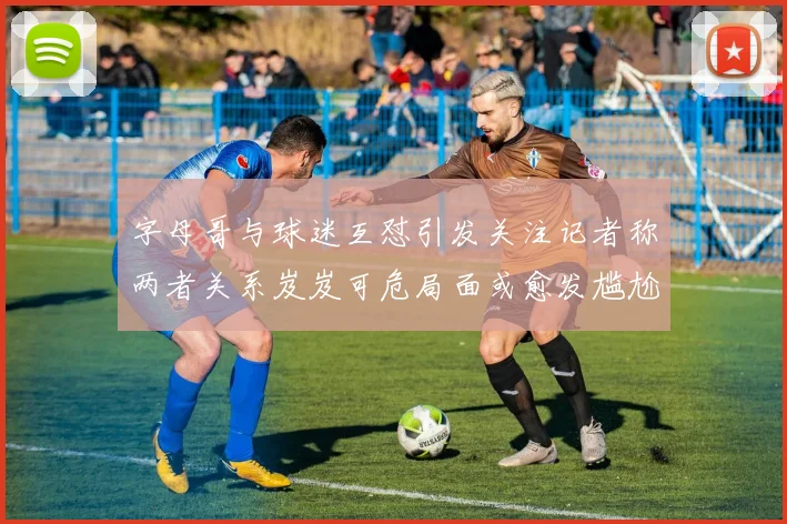 字母哥与球迷互怼引发关注记者称两者关系岌岌可危局面或愈发尴尬