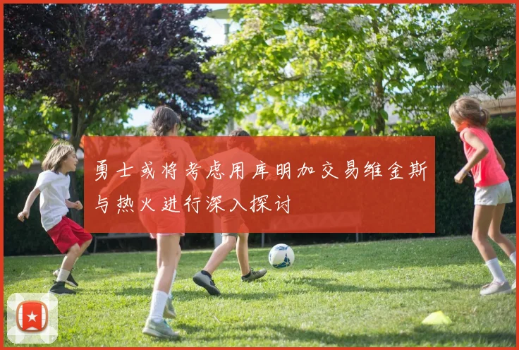 勇士或将考虑用库明加交易维金斯与热火进行深入探讨