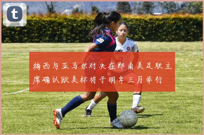 梅西与亚马尔对决在即南美足联主席确认欧美杯将于明年三月举行