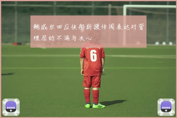 鲍威尔回应快船新援传闻表达对管理层的不满与决心