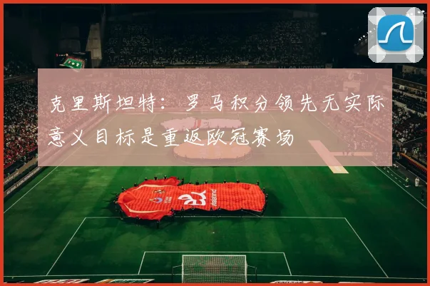 克里斯坦特：罗马积分领先无实际意义目标是重返欧冠赛场