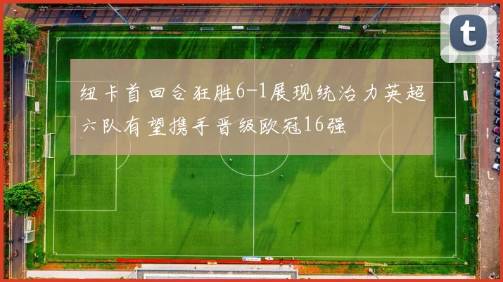 纽卡首回合狂胜6-1展现统治力英超六队有望携手晋级欧冠16强