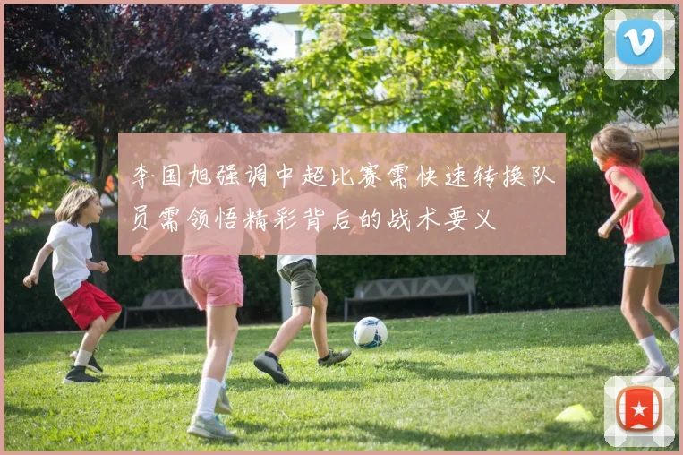 李国旭强调中超比赛需快速转换队员需领悟精彩背后的战术要义
