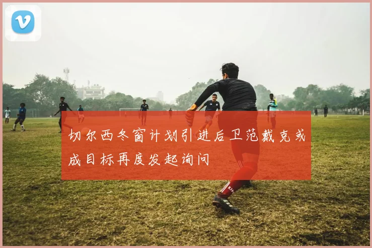 切尔西冬窗计划引进后卫范戴克或成目标再度发起询问
