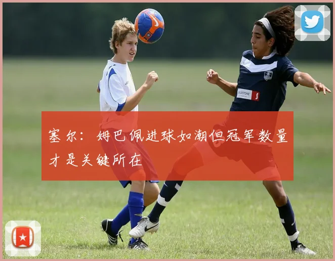 塞尔：姆巴佩进球如潮但冠军数量才是关键所在