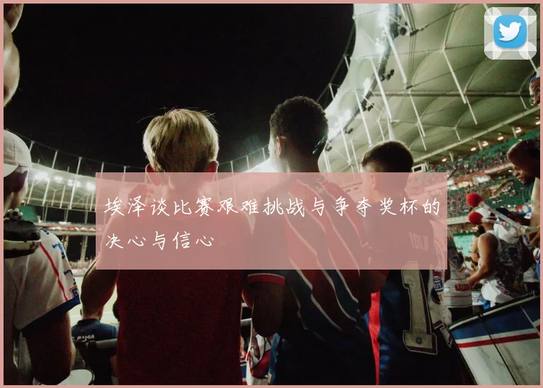 埃泽谈比赛艰难挑战与争夺奖杯的决心与信心