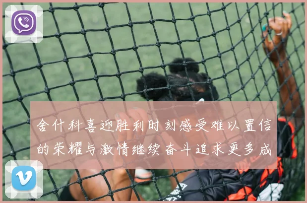 舍什科喜迎胜利时刻感受难以置信的荣耀与激情继续奋斗追求更多成就