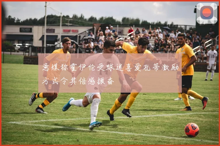 意媒称霍伊伦受球迷喜爱孔蒂激励方式令其倍感振奋