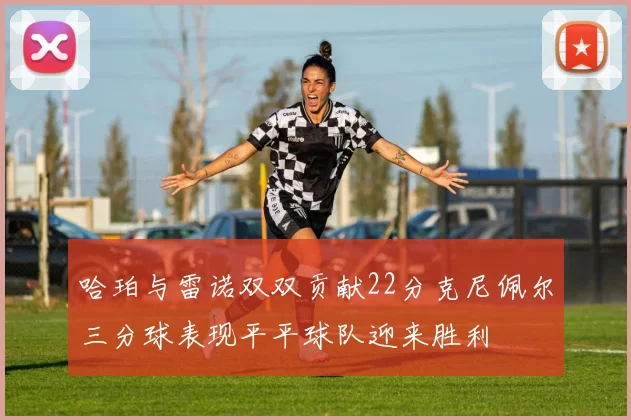 哈珀与雷诺双双贡献22分克尼佩尔三分球表现平平球队迎来胜利