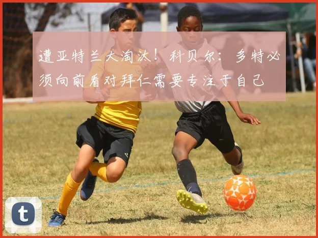 遭亚特兰大淘汰！科贝尔：多特必须向前看对拜仁需要专注于自己