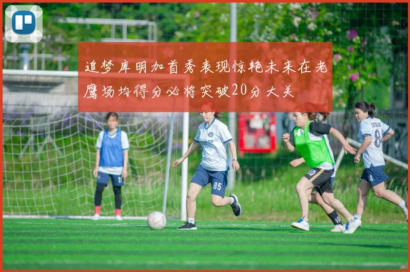 追梦库明加首秀表现惊艳未来在老鹰场均得分必将突破20分大关