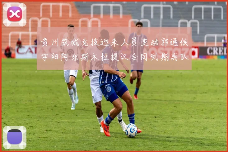 贵州筑城竞技迎来人员变动郭通侯宇阳阿尔斯木拉提汉合同到期离队