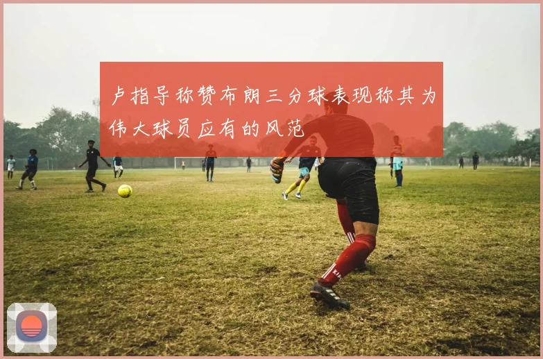 卢指导称赞布朗三分球表现称其为伟大球员应有的风范
