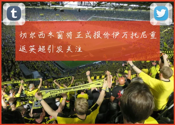 切尔西冬窗将正式报价伊万托尼重返英超引发关注