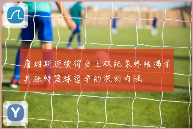 詹姆斯连续得分上双纪录终结揭示其独特篮球哲学的深刻内涵