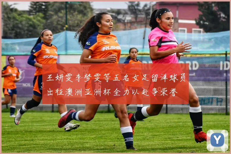 王妍雯李梦雯等五名女足留洋球员出征澳洲亚洲杯全力以赴争荣誉