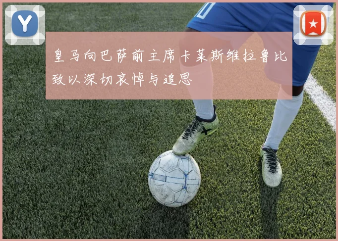 皇马向巴萨前主席卡莱斯维拉鲁比致以深切哀悼与追思