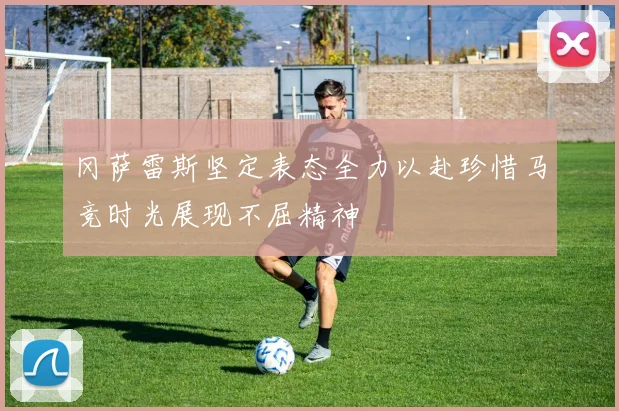 冈萨雷斯坚定表态全力以赴珍惜马竞时光展现不屈精神