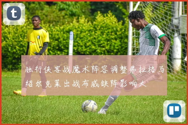 独行侠客战魔术阵容调整弗拉格马绍尔克莱出战布威缺阵影响大