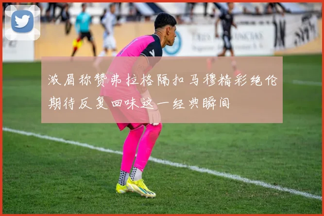 浓眉称赞弗拉格隔扣马穆精彩绝伦期待反复回味这一经典瞬间