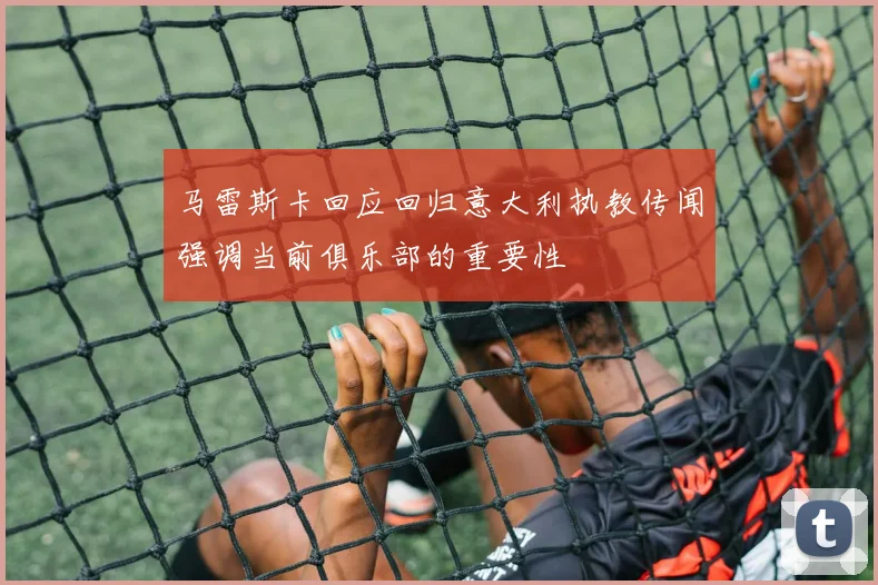 马雷斯卡回应回归意大利执教传闻强调当前俱乐部的重要性