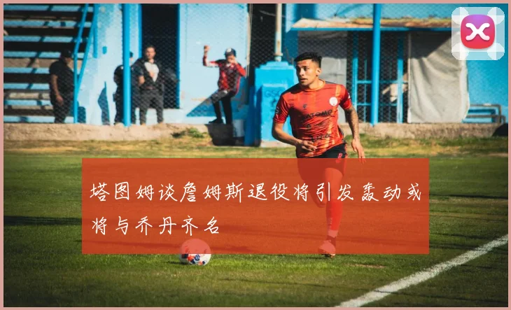 塔图姆谈詹姆斯退役将引发轰动或将与乔丹齐名