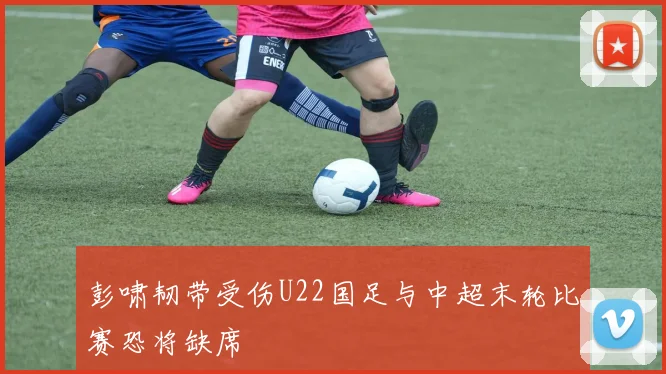 彭啸韧带受伤U22国足与中超末轮比赛恐将缺席