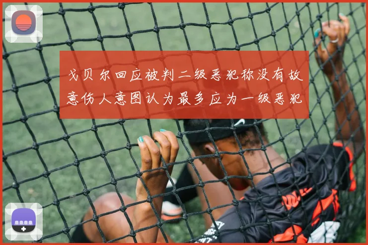 戈贝尔回应被判二级恶犯称没有故意伤人意图认为最多应为一级恶犯