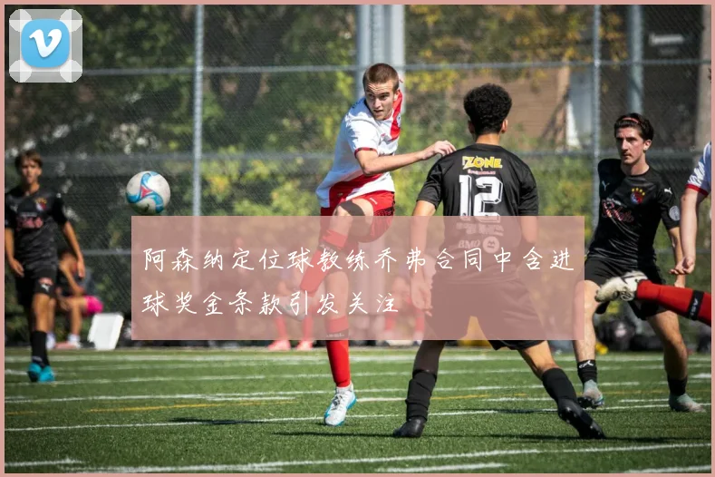 阿森纳定位球教练乔弗合同中含进球奖金条款引发关注