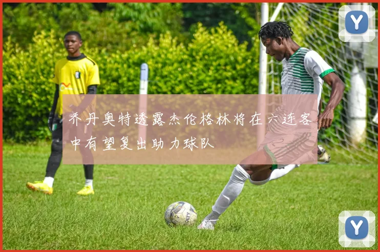 乔丹奥特透露杰伦格林将在六连客中有望复出助力球队