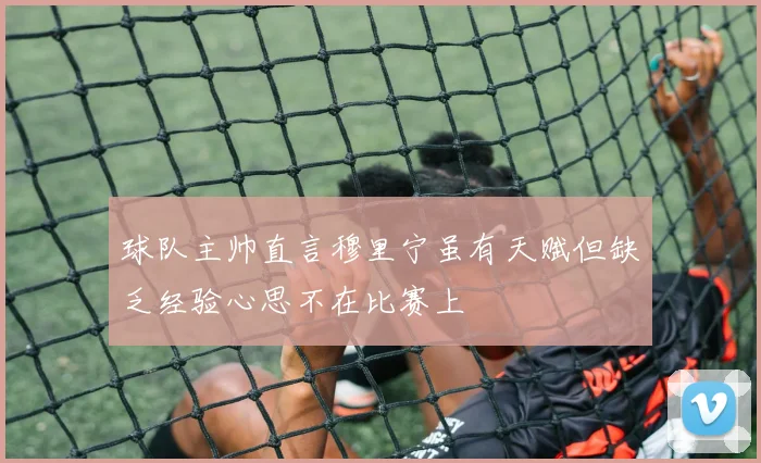 球队主帅直言穆里宁虽有天赋但缺乏经验心思不在比赛上